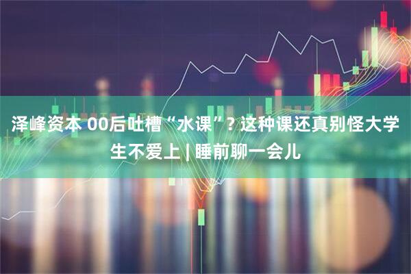 泽峰资本 00后吐槽“水课”? 这种课还真别怪大学生不爱上 | 睡前聊一会儿