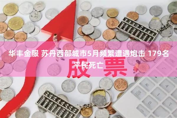 华丰金服 苏丹西部城市5月频繁遭遇炮击 179名平民死亡