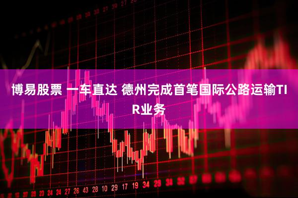 博易股票 一车直达 德州完成首笔国际公路运输TIR业务