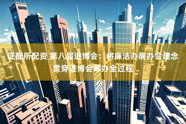 证配所配资 第八届进博会：将廉洁办展办会理念贯穿进博会筹办全过程