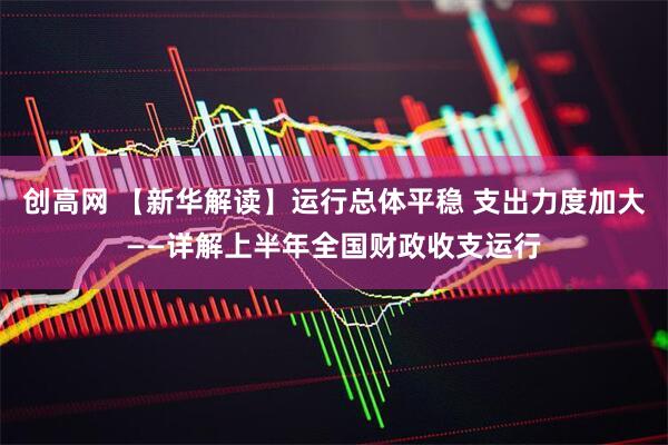 创高网 【新华解读】运行总体平稳 支出力度加大——详解上半年全国财政收支运行