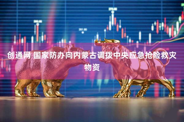创通网 国家防办向内蒙古调拨中央应急抢险救灾物资