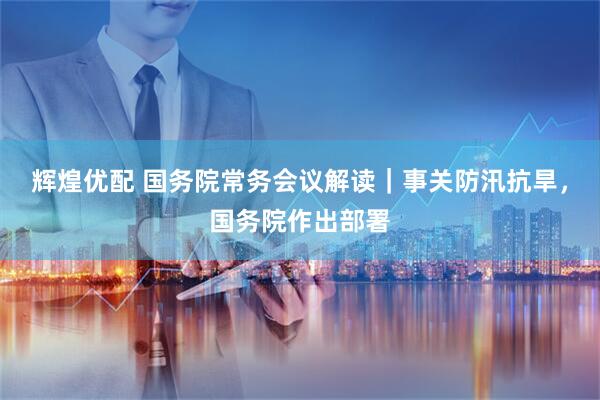辉煌优配 国务院常务会议解读｜事关防汛抗旱，国务院作出部署