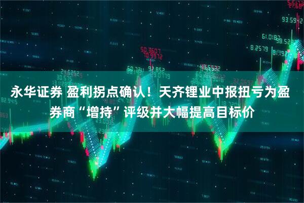 永华证券 盈利拐点确认！天齐锂业中报扭亏为盈 券商“增持”评级并大幅提高目标价