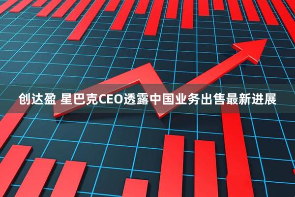 创达盈 星巴克CEO透露中国业务出售最新进展