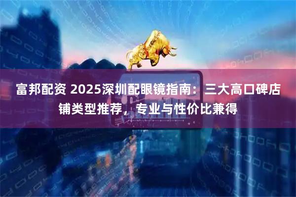 富邦配资 2025深圳配眼镜指南：三大高口碑店铺类型推荐，专业与性价比兼得