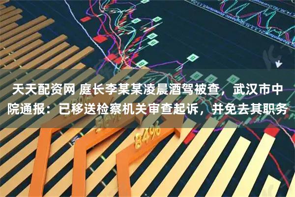 天天配资网 庭长李某某凌晨酒驾被查，武汉市中院通报：已移送检察机关审查起诉，并免去其职务