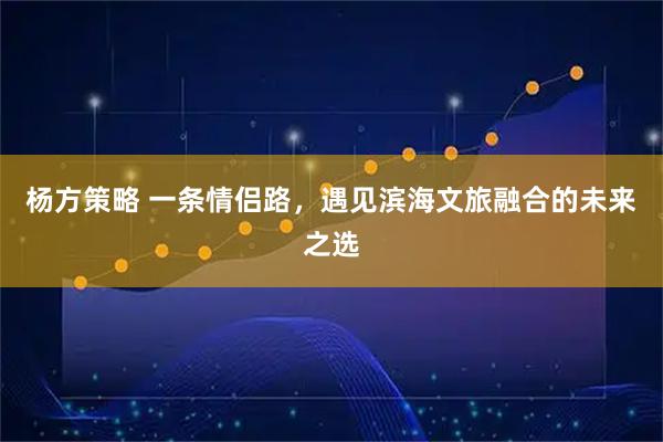 杨方策略 一条情侣路，遇见滨海文旅融合的未来之选