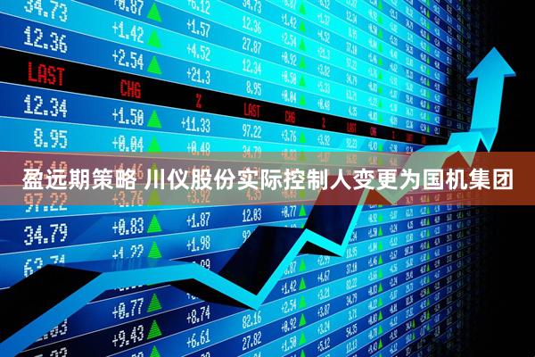 盈远期策略 川仪股份实际控制人变更为国机集团