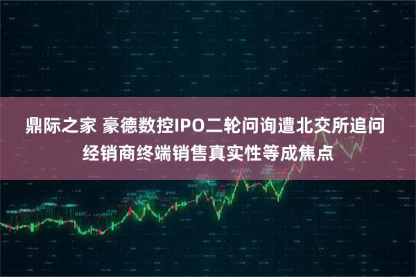 鼎际之家 豪德数控IPO二轮问询遭北交所追问 经销商终端销售真实性等成焦点