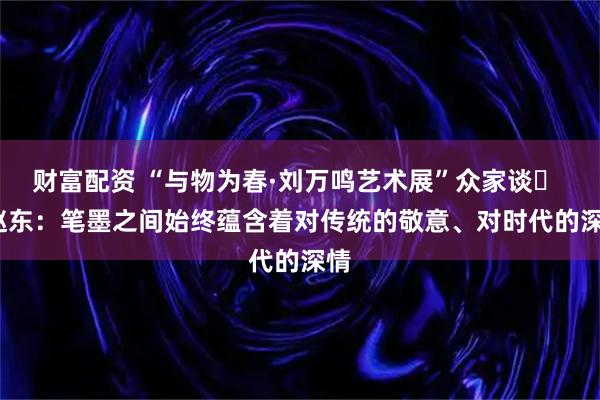 财富配资 “与物为春·刘万鸣艺术展”众家谈㉝ | 赵东：笔墨之间始终蕴含着对传统的敬意、对时代的深情