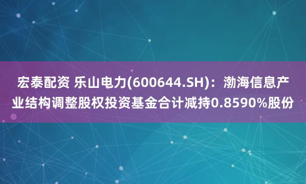 宏泰配资 乐山电力(600644.SH)：渤海信息产业结构调整股权投资基金合计减持0.8590%股份