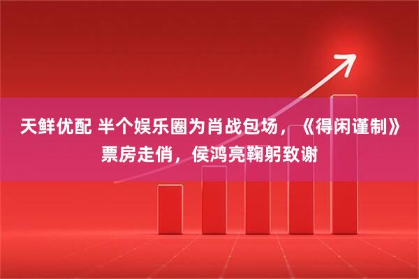 天鲜优配 半个娱乐圈为肖战包场，《得闲谨制》票房走俏，侯鸿亮鞠躬致谢
