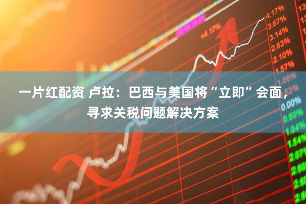 一片红配资 卢拉：巴西与美国将“立即”会面，寻求关税问题解决方案