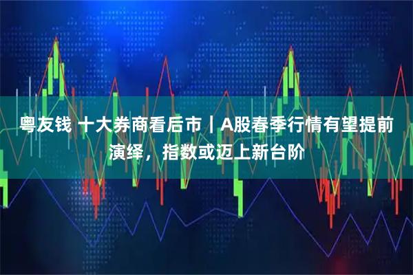 粤友钱 十大券商看后市｜A股春季行情有望提前演绎，指数或迈上新台阶