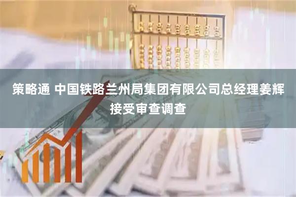 策略通 中国铁路兰州局集团有限公司总经理姜辉接受审查调查