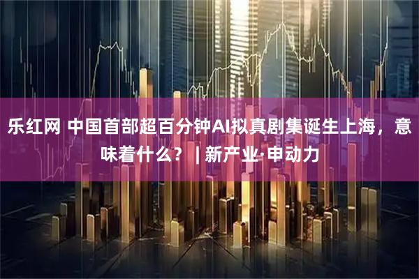 乐红网 中国首部超百分钟AI拟真剧集诞生上海，意味着什么？ | 新产业·申动力