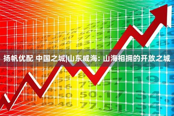 扬帆优配 中国之城|山东威海: 山海相拥的开放之城