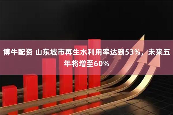 博牛配资 山东城市再生水利用率达到53%，未来五年将增至60%