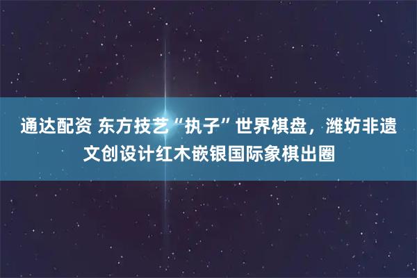 通达配资 东方技艺“执子”世界棋盘，潍坊非遗文创设计红木嵌银国际象棋出圈