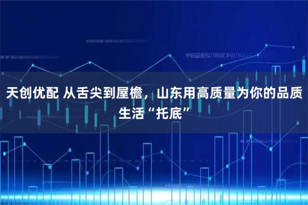 天创优配 从舌尖到屋檐，山东用高质量为你的品质生活“托底”