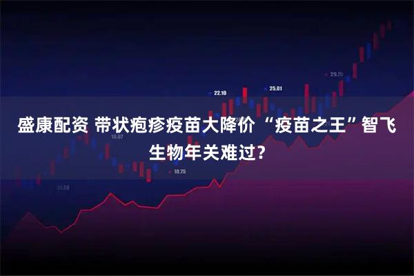 盛康配资 带状疱疹疫苗大降价 “疫苗之王”智飞生物年关难过？