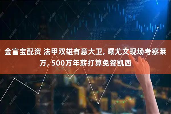 金富宝配资 法甲双雄有意大卫, 曝尤文现场考察莱万, 500万年薪打算免签凯西