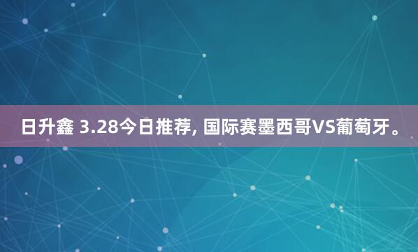 日升鑫 3.28今日推荐, 国际赛墨西哥VS葡萄牙。